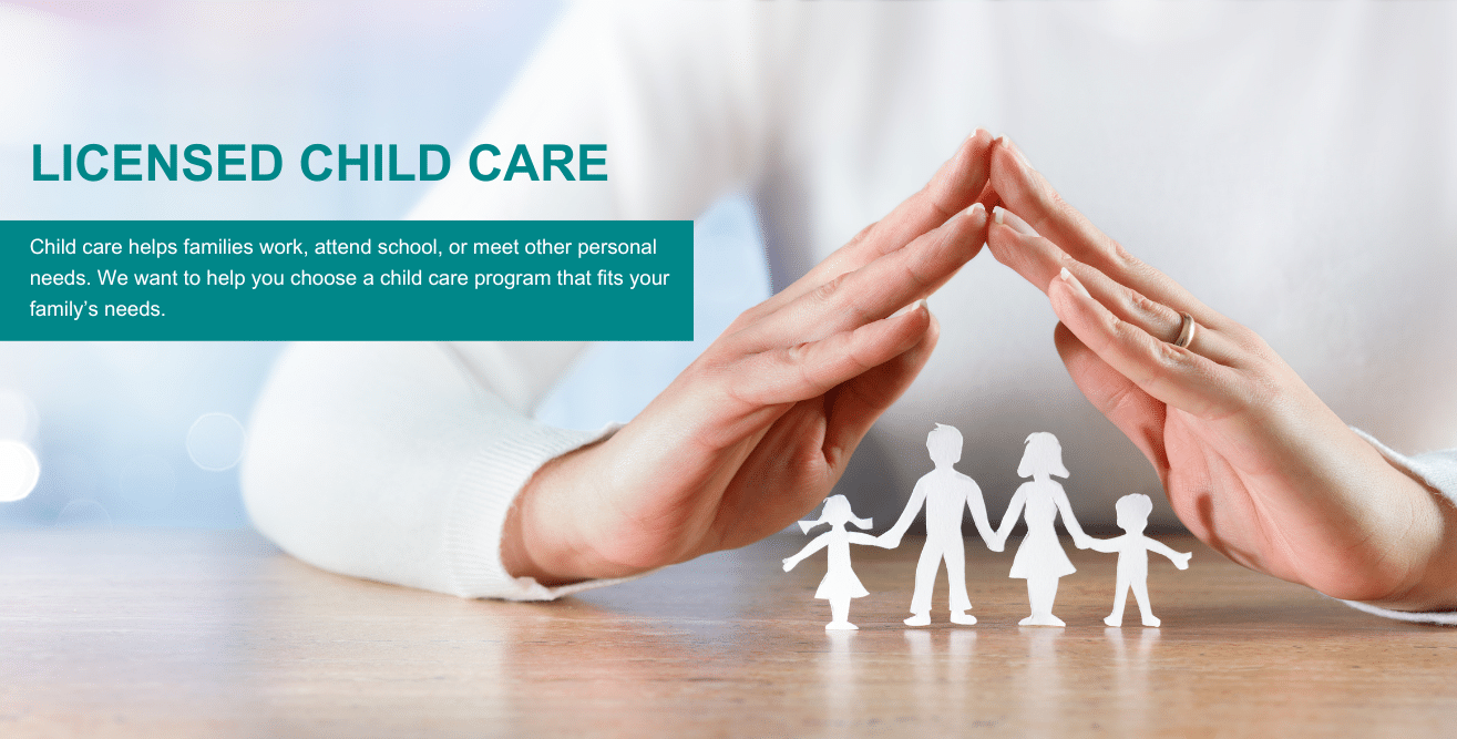 Licensed child care Child care helps families work, attend school, or meet other personal needs. We want to help you choose a child care program that fits your family’s needs.