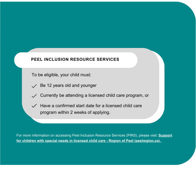 SUPPORT FOR CHILDREN WITH SPECIAL NEEDS Peel Inclusion Resource Services To be eligible, your child must: Be 12 years old and younger Currently be attending a licensed child care program, or Have a confirmed start date for a licensed child care program within 2 weeks of applying. For more information on accessing Peel Inclusion Resource Services (PIRS), please visit: Support for children with special needs in licensed child care - Region of Peel (peelregion.ca).